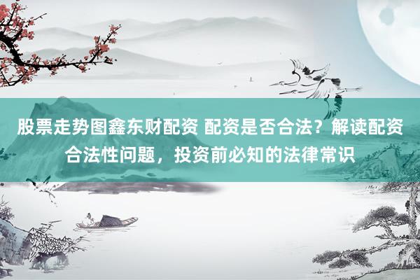 股票走势图鑫东财配资 配资是否合法？解读配资合法性问题，投资前必知的法律常识