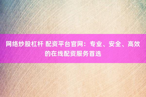 网络炒股杠杆 配资平台官网：专业、安全、高效的在线配资服务首选