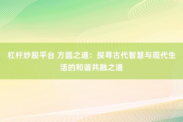 杠杆炒股平台 方圆之道：探寻古代智慧与现代生活的和谐共融之道