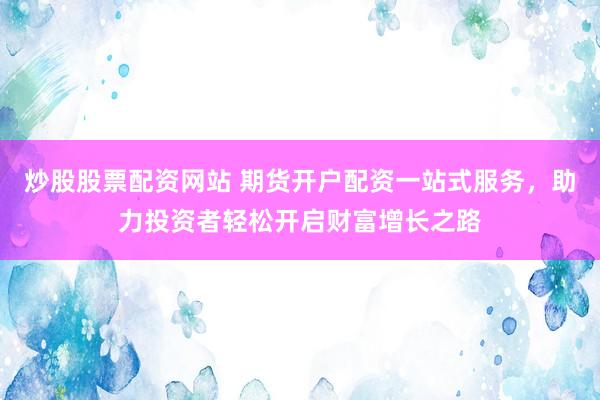 炒股股票配资网站 期货开户配资一站式服务，助力投资者轻松开启财富增长之路