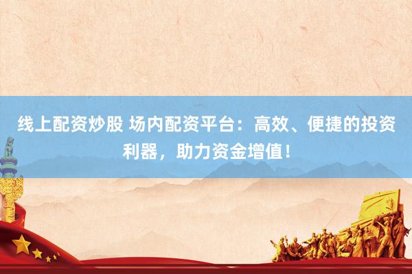 线上配资炒股 场内配资平台:高效、便捷的投资利器,助力资金增值!