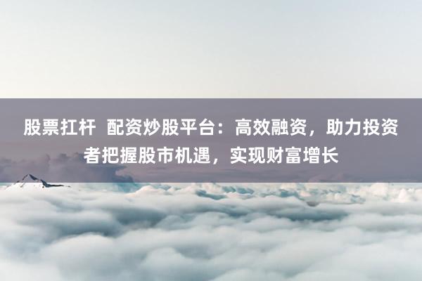 股票扛杆 配资炒股平台:高效融资,助力投资者把握股市机遇,实现财富增长