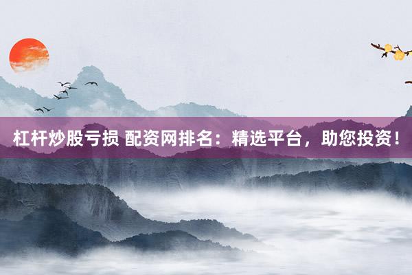 杠杆炒股亏损 配资网排名：精选平台，助您投资！