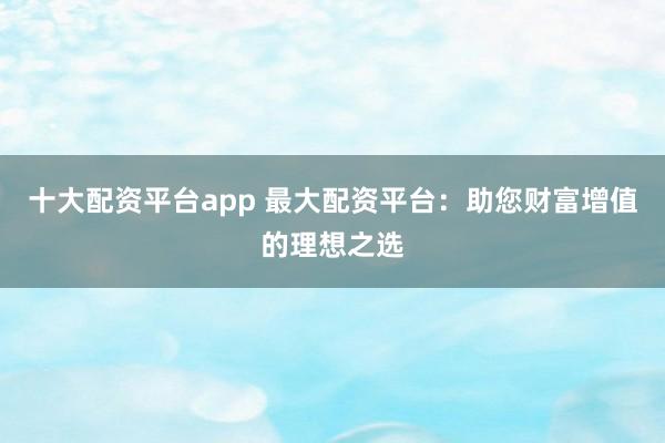 十大配资平台app 最大配资平台：助您财富增值的理想之选