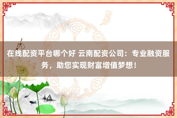 在线配资平台哪个好 云南配资公司：专业融资服务，助您实现财富增值梦想！