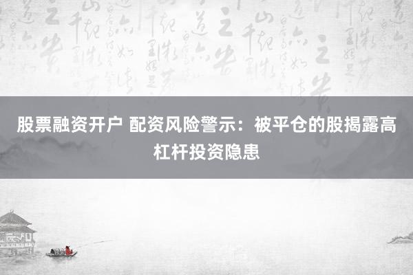 股票融资开户 配资风险警示：被平仓的股揭露高杠杆投资隐患