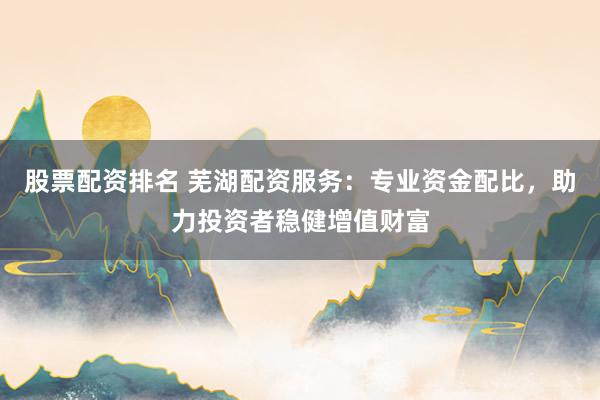 股票配资排名 芜湖配资服务：专业资金配比，助力投资者稳健增值财富
