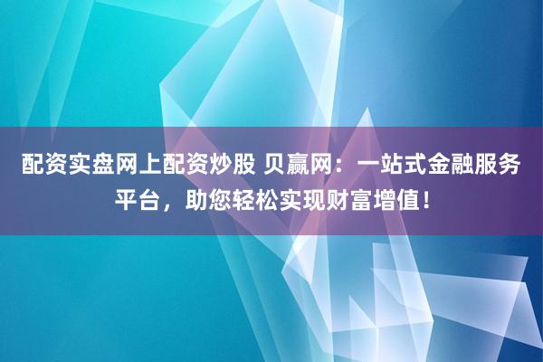 配资实盘网上配资炒股 贝赢网：一站式金融服务平台，助您轻松实现财富增值！