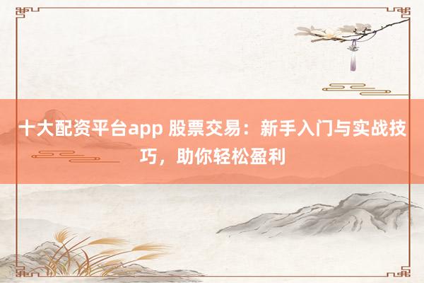 十大配资平台app 股票交易：新手入门与实战技巧，助你轻松盈利