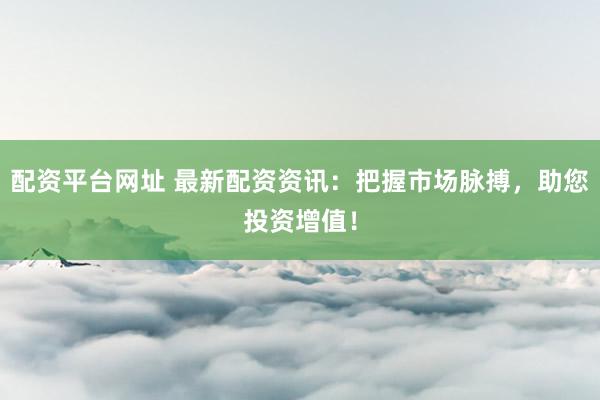 配资平台网址 最新配资资讯：把握市场脉搏，助您投资增值！