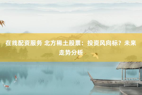 在线配资服务 北方稀土股票：投资风向标？未来走势分析