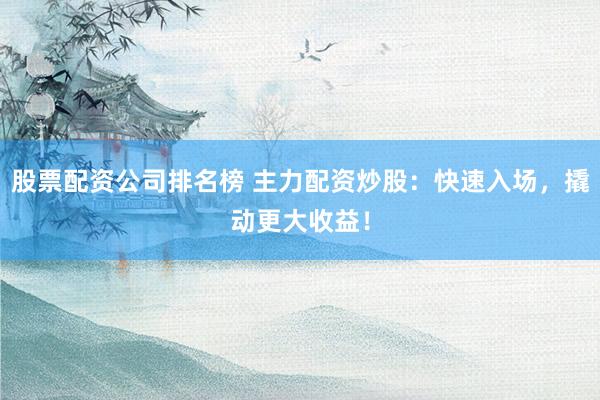 股票配资公司排名榜 主力配资炒股：快速入场，撬动更大收益！