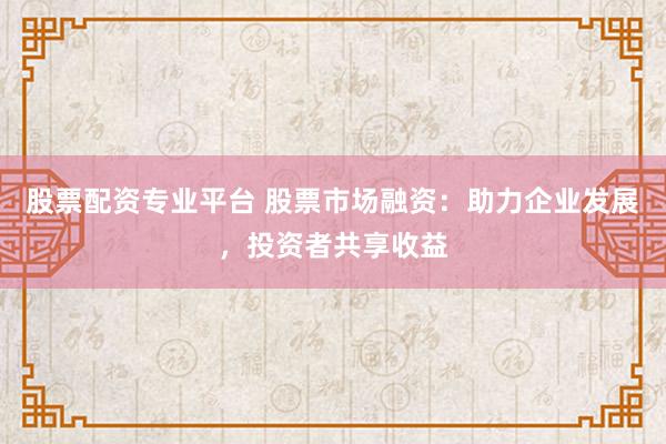 股票配资专业平台 股票市场融资:助力企业发展,投资者共享收益