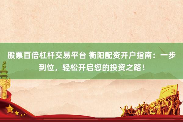 股票百倍杠杆交易平台 衡阳配资开户指南：一步到位，轻松开启您的投资之路！