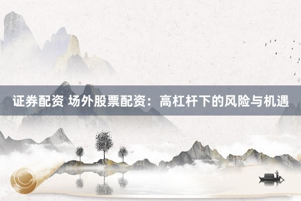 证券配资 场外股票配资：高杠杆下的风险与机遇