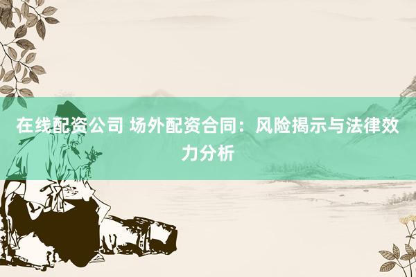 在线配资公司 场外配资合同：风险揭示与法律效力分析