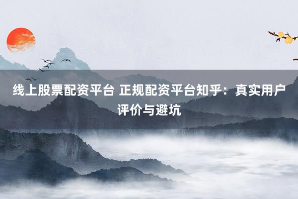 线上股票配资平台 正规配资平台知乎：真实用户评价与避坑