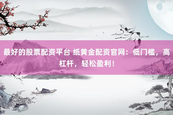 最好的股票配资平台 纸黄金配资官网：低门槛，高杠杆，轻松盈利！