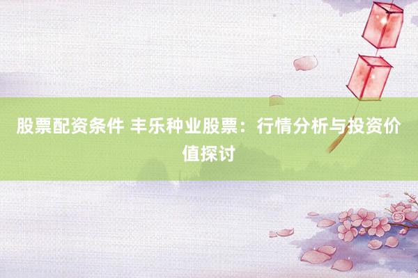 股票配资条件 丰乐种业股票：行情分析与投资价值探讨