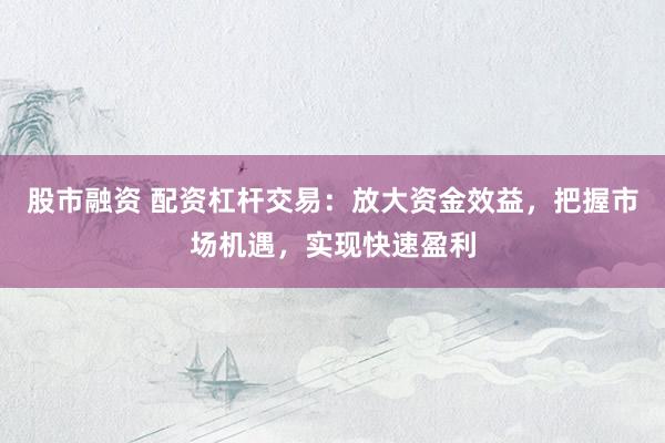 股市融资 配资杠杆交易：放大资金效益，把握市场机遇，实现快速盈利