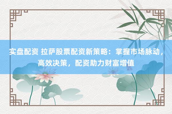 实盘配资 拉萨股票配资新策略：掌握市场脉动，高效决策，配资助力财富增值