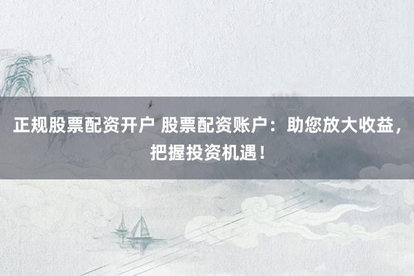 正规股票配资开户 股票配资账户:助您放大收益,把握投资机遇!