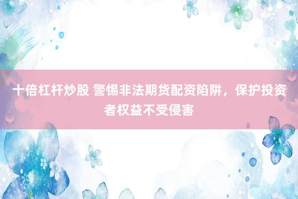 十倍杠杆炒股 警惕非法期货配资陷阱，保护投资者权益不受侵害