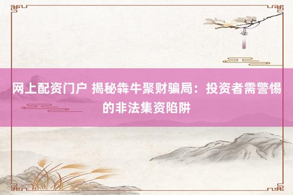 网上配资门户 揭秘犇牛聚财骗局：投资者需警惕的非法集资陷阱