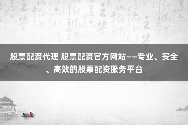 股票配资代理 股票配资官方网站——专业、安全、高效的股票配资服务平台