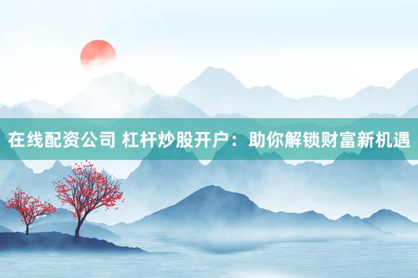 在线配资公司 杠杆炒股开户：助你解锁财富新机遇