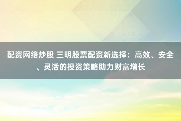 配资网络炒股 三明股票配资新选择:高效、安全、灵活的投资策略助力财富增长