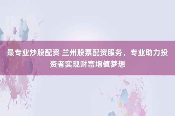 最专业炒股配资 兰州股票配资服务，专业助力投资者实现财富增值梦想