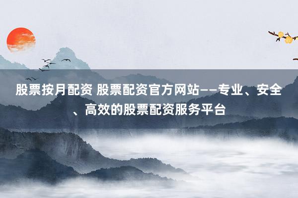 股票按月配资 股票配资官方网站——专业、安全、高效的股票配资服务平台