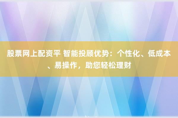 股票网上配资平 智能投顾优势：个性化、低成本、易操作，助您轻松理财