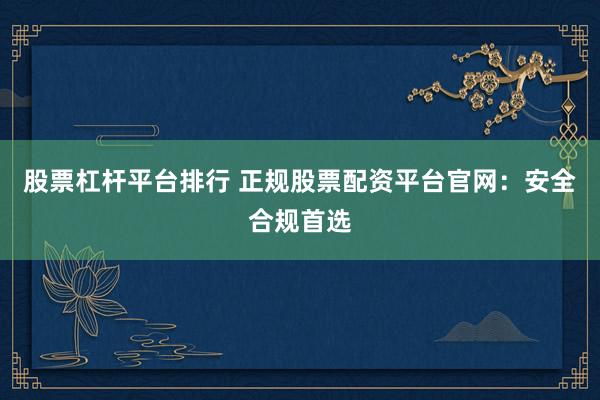 股票杠杆平台排行 正规股票配资平台官网：安全合规首选