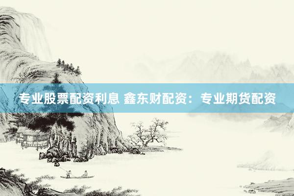 专业股票配资利息 鑫东财配资：专业期货配资