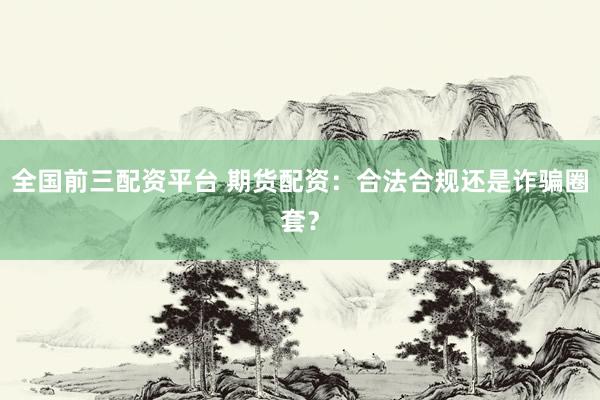 全国前三配资平台 期货配资：合法合规还是诈骗圈套？
