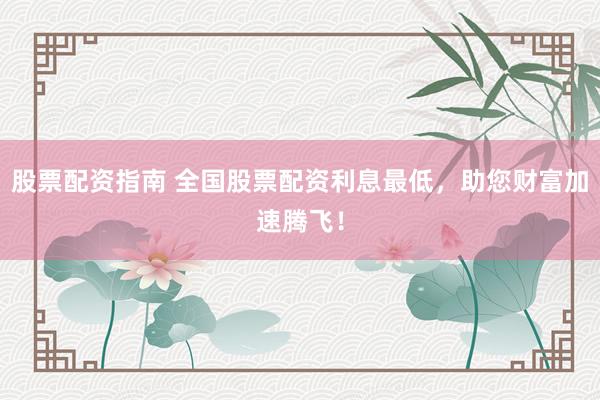 股票配资指南 全国股票配资利息最低，助您财富加速腾飞！
