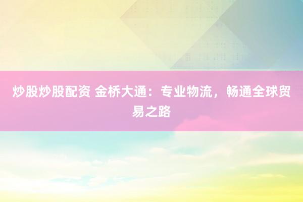 炒股炒股配资 金桥大通：专业物流，畅通全球贸易之路