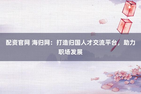 配资官网 海归网：打造归国人才交流平台，助力职场发展