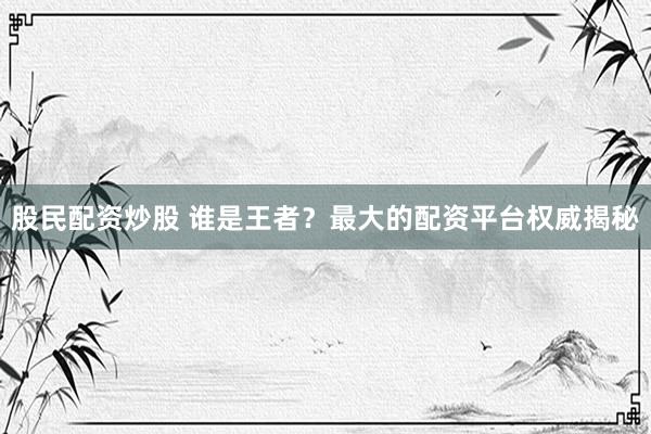 股民配资炒股 谁是王者?最大的配资平台权威揭秘